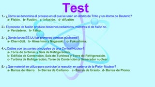 Test
1.- ¿Cómo se denomina el proceso en el que se unen un átomo de Tritio y un átomo de Deuterio?
a- Fisión. b- Fusión. c- Infusión. d- difusión
2.- El proceso de fusión produce desechos radiactivos, mientras el de fisión no.
a- Verdadero. b- Falso.
3.- ¿Dónde lanzó EE.UU las primeras bombas nucleares?
a- Chernóbil. b- Hiroshima y Nagasaki. c- Fukushima.
4.-¿Cuáles son las partes principales de una Central Nuclear?
a- Torre de turbinas y Sala de Refrigeración.
b- Edificio de Contención, Sala de Turbinas y Torre de Refrigeración.
c- Turbina de Refrigeración, Torre de Contención y Generador nuclear.
5.- ¿Que material se utiliza para controlar la reacción en cadena de la Fisión Nuclear?
a- Barras de Hierro. b- Barras de Carbono. c- Barras de Uranio. d- Barras de Plomo
 