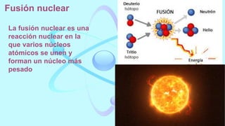 Fusión nuclear
La fusión nuclear es una
reacción nuclear en la
que varios núcleos
atómicos se unen y
forman un núcleo más
pesado
 