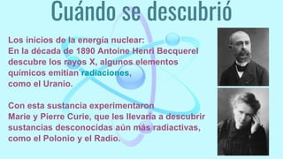Cuándo se descubrió
Los inicios de la energía nuclear:
En la década de 1890 Antoine Henri Becquerel
descubre los rayos X, algunos elementos
químicos emitían radiaciones,
como el Uranio.
Con esta sustancia experimentaron
Marie y Pierre Curie, que les llevaría a descubrir
sustancias desconocidas aún más radiactivas,
como el Polonio y el Radio.
 