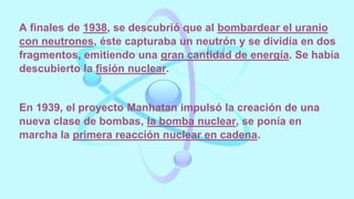A finales de 1938, se descubrió que al bombardear el uranio
con neutrones, éste capturaba un neutrón y se dividía en dos
fragmentos, emitiendo una gran cantidad de energía. Se había
descubierto la fisión nuclear.
En 1939, el proyecto Manhatan impulsó la creación de una
nueva clase de bombas, la bomba nuclear, se ponía en
marcha la primera reacción nuclear en cadena.
 