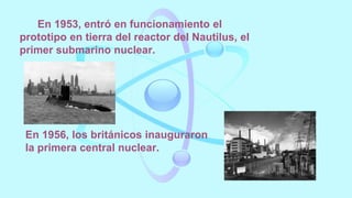 En 1953, entró en funcionamiento el
prototipo en tierra del reactor del Nautilus, el
primer submarino nuclear.
En 1956, los británicos inauguraron
la primera central nuclear.
 