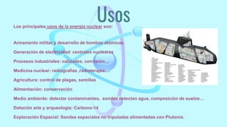 Usos
Los principales usos de la energía nuclear son:
Armamento militar y desarrollo de bombas atómicas.
Generación de electricidad: centrales nucleares
Procesos industriales: calidades, corrosión…
Medicina nuclear: radiografías ,radioterapia….
Agricultura: control de plagas, semillas
Alimentación: conservación
Medio ambiente: detectar contaminantes, sondas detectan agua, composición de suelos…
Datación arte y arqueología: Carbono-14
Exploración Espacial: Sondas espaciales no tripuladas alimentadas con Plutonio.
 