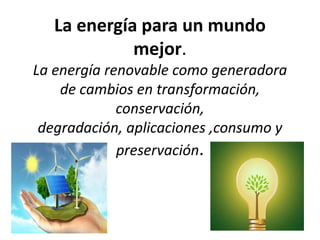 La energía para un mundo
mejor.
La energía renovable como generadora
de cambios en transformación,
conservación,
degradación, aplicaciones ,consumo y
preservación.
 