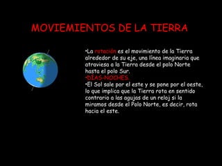 MOVIEMIENTOS DE LA TIERRA La  rotación  es el movimiento de la Tierra alrededor de su eje, una línea imaginaria que atraviesa a la Tierra desde el polo Norte hasta el polo Sur.  DÍAS-NOCHES. El Sol sale por el este y se pone por el oeste, lo que implica que la Tierra rota en sentido contrario a las agujas de un reloj si la miramos desde el Polo Norte, es decir, rota hacia el este.  