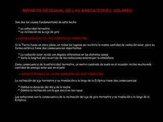 Son dos las causas fundamentales de este hecho: * La esferidad terrestre  * La inclinación de su eje de giro -  CONSECUENCIAS DE LA ESFERICIDAD TERRESTRE Si la Tierra fuese un disco plano, en todos los lugares se recibiría la misma cantidad de radiación solar, pero su forma esférica tiene dos consecuencias importantes: * La radiación solar incide con ángulos diferentes en las distintas zonas * Varía la longitud del recorrido de las radiaciones solares por la atmósfera. Como consecuencia de la esfericidad terrestre, un metro cuadrado de suelo en el ecuador recibe mucha más cantidad de energía solar que en el polo. -  CONSECUENCIAS DE LA INCLINACIÓN DEL EJE TERRESTRE La inclinación del eje terrestre y su translación a lo largo de la Eclíptica tiene dos consecuencias: * Cambia la duración del día y de la noche. * Cambia la inclinación con la que encid en los rayos. Las estaciones son la consecuencia de la inclinación del eje de giro terrestre y su traslación a lo largo de la Eclíptica. REPARTO DESIGUAL DE LAS RADIACIONES SOLARES 
