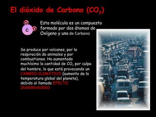 El dióxido de Carbono (CO 2 ) Esta molécula es un compuesto formado por dos átomos de Oxígeno y uno  de Carbono C O O Se produce por volcanes, por la respiración de animales y por combustiones. Ha aumentado muchísimo la cantidad de CO 2  por culpa del hombre, lo que está provocando un  CAMBIO CLIMÁTICO  (aumento de la temperatura global del planeta), debido al llamado  EFECTO INVERNADERO . Es un gas inodoro e incoloro Las plantas eliminan dióxido de carbono gracias a la fotosíntesis. Además, nos dan oxígeno 
