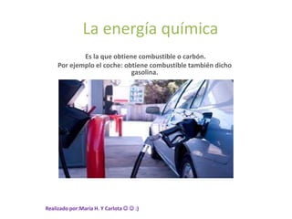 La energía química
Es la que obtiene combustible o carbón.
Por ejemplo el coche: obtiene combustible también dicho
gasolina.
Realizado por:María H. Y Carlota   :)
 