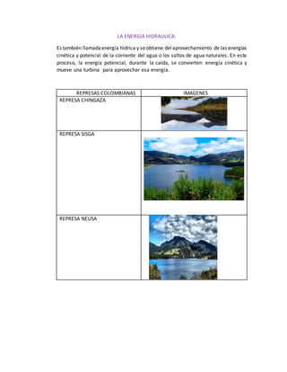 LA ENERGIA HIDRAULICA:
Es también llamadaenergía hídrica y seobtiene delaprovechamiento de las energías
cinética y potencial de la corriente del agua o los saltos de agua naturales. En este
proceso, la energía potencial, durante la caída, se convierten energía cinética y
mueve una turbina para aprovechar esa energía.
REPRESAS COLOMBIANAS IMAGENES
REPRESA CHINGAZA
REPRESA SISGA
REPRESA NEUSA
 