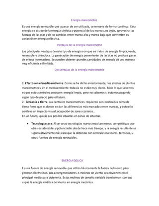 Energía mareomotriz
Es una energía renovable que a pesar de ser utilizada, se renueva de forma continua. Esta
energía se extrae de la energía cinética y potencial de las mareas, es decir, aprovecha las
fuerzas de las olas y de los cambios entre marea alta y marea baja que convierten su
variación en energía eléctrica.
Ventajas de la energía mareomotriz
Las principales ventajas de este tipo de energía son que se tratan de energía limpia, verde,
renovable y silenciosa. La generación de energía proveniente de las olas no produce gases
de efecto invernadero. Se pueden obtener grandes cantidades de energía de una manera
muy eficiente e ilimitada.
Desventajas de la energía mareomotriz
1. Efectos en el medioambiente: Como se ha dicho anteriormente, los efectos de plantas
mareomotrices en el medioambiente todavía no están muy claros. Todo lo que sabemos
es que estas centrales producen energía limpia, pero no sabemos si estamos pagando
algún tipo de precio para el futuro.
2. Cercanía a tierra: Las centrales mareomotrices requieren ser construidas cerca de
tierra firme que es donde se dan las diferencias más marcadas entre mareas, y esto ello
conlleva un impacto visual, ocupación de zonas costeras…
En un futuro, quizás sea posible situarlas en zonas de alta mar.
 Tecnología cara: Al ser unas tecnologías nuevas resultan menos competitivas que
otras establecidas y potenciadas desde hace más tiempo, y la energía resultante es
significativamente más cara que la obtenida con centrales nucleares, térmicas, u
otras fuentes de energía renovables.
ENERGIA EOLICA
Es una fuente de energía renovable que utiliza básicamente la fuerza del viento para
generar electricidad. Los aeorogeneradores o molinos de viento se convierten en el
principal medio para obtenerla. Estos molinos de tamaño variable transforman con sus
aspas la energía cinética del viento en energía mecánica.
 