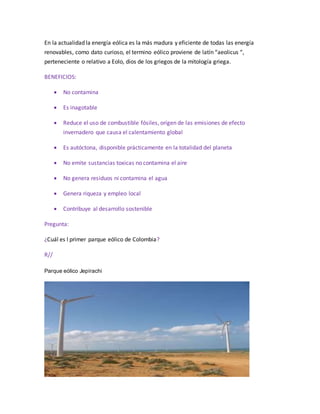 En la actualidad la energía eólica es la más madura y eficiente de todas las energía
renovables, como dato curioso, el termino eólico proviene de latín “aeolicus “,
perteneciente o relativo a Eolo, dios de los griegos de la mitología griega.
BENEFICIOS:
 No contamina
 Es inagotable
 Reduce el uso de combustible fósiles, origen de las emisiones de efecto
invernadero que causa el calentamiento global
 Es autóctona, disponible prácticamente en la totalidad del planeta
 No emite sustancias toxicas no contamina el aire
 No genera residuos ni contamina el agua
 Genera riqueza y empleo local
 Contribuye al desarrollo sostenible
Pregunta:
¿Cuál es l primer parque eólico de Colombia?
R//
Parque eólico Jepírachi
 