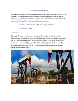 LA ENERGIA NO RENOVABLE
La energía no renovable se refiere a aquellas fuentes de energía que se encuentran en la
naturaleza en una cantidad limitada y una vez consumidas en su totalidad no puede
sustituirse, ya que no existe un sistema de producción o de extracción viable. Dentro de
las energías no renovables existen dos tipos de combustibles:
 COMBUSTIBLES FOSILES: petróleo, carbón y gas natural
 ENERGIA NUCLEAR
PETROLEO:
Gran parte de nuestras reservas se encuentra en los campos marítimos, en altas
profundidades, inclusive en el presal, lo que exige conocimiento y tecnología. Producimos
más de 2 millones de barriles por día en aproximadamente 15 mil pozos. Este crudo se
transporta en nuestros 172 buques y 26 mil kilómetros de ductos. Contamos con 15
refinerías capaces de refinar más de 2 millones de barriles de crudo por día. Conozca
nuestra actuación en el Presal.
 