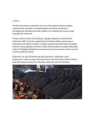 CARBON:
El carbón fue el primer combustible mineral que la humanidad comenzó a explotar
industrialmente. Se produce a lo largo de decenas de millones de años por la
descomposición anaeróbica de plantas y árboles, al ser cubiertos por el agua y luego
sepultados por sedimentos.
Primero se forma la turba en los pantanos, luego por compresión y aumento de la
temperatura (100° C) la turba va perdiendo los elementos volátiles, como el agua, y
lentamente se transforma en lignito, un carbón mineral blando donde todavía se pueden
reconocer formas vegetales, con entre un 60% y 75% de carbono y un poder calórico bajo
(entre 10 y 20 MJ/kg) (Wikipedia). Si la mineralización continúa aparece la hulla, con entre
un 45% y un 85% de carbono.
Finalmente, tras unos 250 millones de años de presiones subterráneas y altas
temperaturas, se forma la negra y brillante antracita, que tiene hasta un 95% de carbono.
Es de difícil ignición aunque de un alto poder calórico con entre 23 y 33 MJ/kg.
 