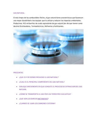 GAS NATURAL:
El más limpio de los combustibles fósiles, el gas natural tiene características que favorecen
una mayor durabilidad a los equipos que lo utilizan y reducen los impactos ambientales.
Producimos 415 mil barriles de crudo equivalente de gas natural por día que tienen como
destino Distribuidoras, Termoeléctricas, Refinerías y Fertilizantes.
PREGUNTAS:
 ¿QUE ES Y DE DONDE PROVIENE EL GAS NATURAL?
 ¿CUAL ES EL PRINCIPAL COMPONENTE DEL GAS NATURAL?
 EXPLIQUE BREVEMENTE EN QUE CONSISTE EL PROCESO DE EXTRACCION DEL GAS
NATURAL
 ¿COMO SE TRANSPORTA EL GAS POR VIA TERRESTRE O ACUATICA?
 ¿QUE SON LOS BARCOS METANEROS?
 ¿CUANDO SE USAN LOS CAMIONES CISTERNA?
 