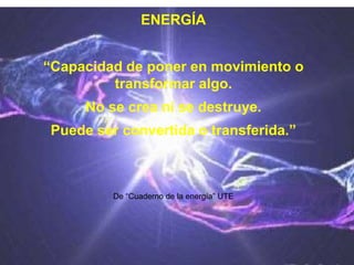 ENERGÍA
“Capacidad de poner en movimiento o
transformar algo.
No se crea ni se destruye.
Puede ser convertida o transferida.”
De “Cuaderno de la energía” UTE
 
