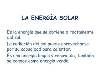 LA ENERGÍA SOLAR

Es la energía que se obtiene directamente
del sol.
La radiación del sol puede aprovecharse
por su capacidad para calentar.
Es una energía limpia y renovable, también
se conoce como energía verde.
 