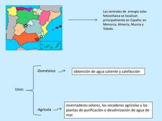 Las centrales de energía solar
                                           fotovoltaica se localizan
                                           principalmente en España: en
                                           Menorca, Almería, Murcia y
                                           Toledo.




        -Doméstico       obtención de agua caliente y calefacción



Usos:


                     invernaderos solares, los secaderos agrícolas y las
        -Agrícola    plantas de purificación o desalinización de agua de
                     mar.
 