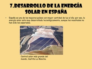 7.DESARROLLO DE LA ENERGÍA
          SOLAR EN ESPAÑA
•   España es una de los mayores países con mayor cantidad de luz al día; por eso, la
    energía solar esta muy desarrollada tecnológicamente, aunque los resultados no
    han sido los esperados.




                Central solar más grande del
                mundo, Castilla-La Mancha.
 