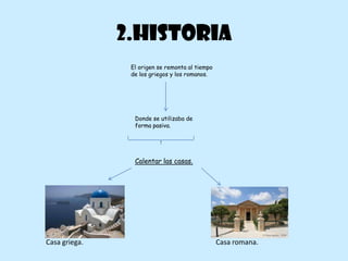 2.HISTORIA
                El origen se remonta al tiempo
                de los griegos y los romanos.




                 Donde se utilizaba de
                 forma pasiva.




                 Calentar las casas.




Casa griega.                                     Casa romana.
 