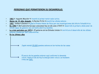 PERSONAS QUE PERMITIERON SU DESARROLLO.


•   1861 Auguste Mouchot  inventó el primer motor solar activo.
•   Menos de 10 años después Charles Fritts inventó las células solares .
•   1921 Albert Einstein  ganó el Premio Nobel de física por sus investigaciones del efecto fotoeléctrico.
•   En 1953 Bell Laboratories (que conocemos hoy en día como AT&T)  desarrollo la primera célula solar de
    silicón capaz de generar una corriente eléctrica medible.
•   La crisis petrolera en 1973 El gobierno de los Estados Unidos  invirtió en el desarrollo de las células
    solares creadas por Bell Laboratories.
•   En los últimos años




                   Japón instaló 25,000 paneles solares en los techos de las casas.




                   El precio de los paneles solares cayó conforme la demanda
                   crecía. Hasta el día de hoy la energía solar crece a un modesto
                   ritmo del 30%.
 
