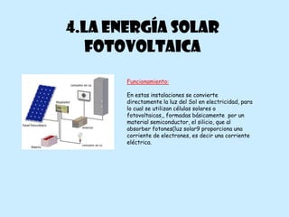 4.LA ENERGÍA SOLAR
   FOTOVOLTAICA
       Funcionamiento:

       En estas instalaciones se convierte
       directamente la luz del Sol en electricidad, para
       lo cual se utilizan células solares o
       fotovoltaicas,, formadas básicamente por un
       material semiconductor, el silicio, que al
       absorber fotones(luz solar9 proporciona una
       corriente de electrones, es decir una corriente
       eléctrica.
 