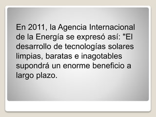 En 2011, la Agencia Internacional
de la Energía se expresó así: "El
desarrollo de tecnologías solares
limpias, baratas e inagotables
supondrá un enorme beneficio a
largo plazo.
 