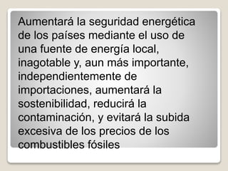 Aumentará la seguridad energética
de los países mediante el uso de
una fuente de energía local,
inagotable y, aun más importante,
independientemente de
importaciones, aumentará la
sostenibilidad, reducirá la
contaminación, y evitará la subida
excesiva de los precios de los
combustibles fósiles
 