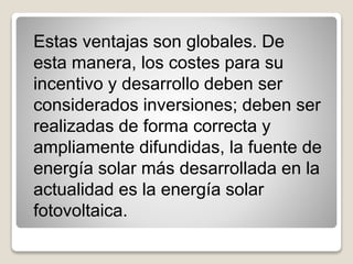 Estas ventajas son globales. De
esta manera, los costes para su
incentivo y desarrollo deben ser
considerados inversiones; deben ser
realizadas de forma correcta y
ampliamente difundidas, la fuente de
energía solar más desarrollada en la
actualidad es la energía solar
fotovoltaica.
 