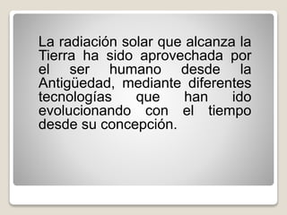 La radiación solar que alcanza la
Tierra ha sido aprovechada por
el ser humano desde la
Antigüedad, mediante diferentes
tecnologías que han ido
evolucionando con el tiempo
desde su concepción.
 