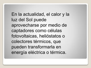En la actualidad, el calor y la
luz del Sol puede
aprovecharse por medio de
captadores como células
fotovoltaicas, helióstatos o
colectores térmicos, que
pueden transformarla en
energía eléctrica o térmica.
 