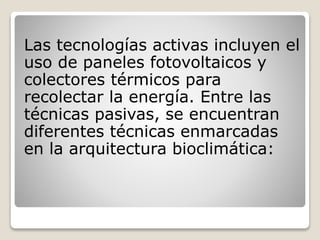 Las tecnologías activas incluyen el
uso de paneles fotovoltaicos y
colectores térmicos para
recolectar la energía. Entre las
técnicas pasivas, se encuentran
diferentes técnicas enmarcadas
en la arquitectura bioclimática:
 