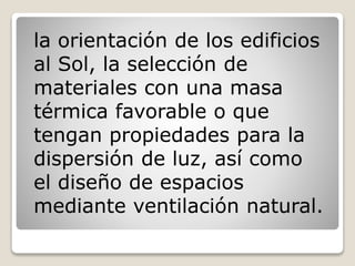 la orientación de los edificios
al Sol, la selección de
materiales con una masa
térmica favorable o que
tengan propiedades para la
dispersión de luz, así como
el diseño de espacios
mediante ventilación natural.
 