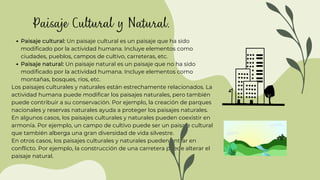 Paisaje cultural: Un paisaje cultural es un paisaje que ha sido
modificado por la actividad humana. Incluye elementos como
ciudades, pueblos, campos de cultivo, carreteras, etc.
Paisaje natural: Un paisaje natural es un paisaje que no ha sido
modificado por la actividad humana. Incluye elementos como
montañas, bosques, ríos, etc.
Los paisajes culturales y naturales están estrechamente relacionados. La
actividad humana puede modificar los paisajes naturales, pero también
puede contribuir a su conservación. Por ejemplo, la creación de parques
nacionales y reservas naturales ayuda a proteger los paisajes naturales.
En algunos casos, los paisajes culturales y naturales pueden coexistir en
armonía. Por ejemplo, un campo de cultivo puede ser un paisaje cultural
que también alberga una gran diversidad de vida silvestre.
En otros casos, los paisajes culturales y naturales pueden entrar en
conflicto. Por ejemplo, la construcción de una carretera puede alterar el
paisaje natural.
Paisaje Cultural y Natural.
 