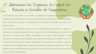 Determinar las Exigencias de Confort con
Relación a Variables de Temperatura.
Las exigencias de confort con relación a variables de temperatura se refieren a las
condiciones ambientales que son necesarias para que las personas se sientan cómodas.
Estas condiciones incluyen la temperatura, la humedad, la velocidad del viento y la
radiación solar.
En el contexto del paisaje cultural y natural, las exigencias de confort con relación a
variables de temperatura pueden variar según el tipo de actividad que se realice. Por
ejemplo, las personas que realizan actividades al aire libre, como caminar o hacer
senderismo, necesitan estar protegidas de las altas temperaturas y la radiación solar. Por
otro lado, las personas que realizan actividades en interiores, como trabajar o estudiar,
necesitan estar protegidas de las bajas temperaturas. En general, el objetivo es crear un
paisaje que sea confortable para las personas, tanto en términos de temperatura como
de otros factores ambientales.
 