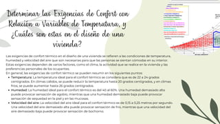 Determinar las Exigencias de Confort con
Relación a Variables de Temperatura, y
¿Cuáles son estas en el diseño de una
vivienda?
Temperatura: La temperatura ideal para el confort térmico se considera que es de 22 a 24 grados
centígrados. En climas cálidos, se puede reducir la temperatura hasta 20 grados centígrados, y en climas
fríos, se puede aumentar hasta 26 grados centígrados.
Humedad: La humedad ideal para el confort térmico es del 40 al 60%. Una humedad demasiado alta
puede provocar sensación de agobio, mientras que una humedad demasiado baja puede provocar
sensación de sequedad en la piel y en las mucosas.
Velocidad del aire: La velocidad del aire ideal para el confort térmico es de 0,15 a 0,25 metros por segundo.
Una velocidad del aire demasiado alta puede provocar sensación de frío, mientras que una velocidad del
aire demasiado baja puede provocar sensación de bochorno.
Las exigencias de confort térmico en el diseño de una vivienda se refieren a las condiciones de temperatura,
humedad y velocidad del aire que son necesarias para que las personas se sientan cómodas en su interior.
Estas exigencias dependen de varios factores, como el clima, la actividad que se realice en la vivienda y las
preferencias personales de los ocupantes.
En general, las exigencias de confort térmico se pueden resumir en los siguientes puntos:
 