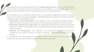 Orientación y forma del edificio: La orientación y forma del edificio pueden ayudar a
aprovechar la luz solar y las corrientes de aire naturales para mejorar el confort térmico.
Materiales y sistemas de construcción: Los materiales y sistemas de construcción pueden
ayudar a conservar la temperatura y la humedad interior, lo que contribuye a mejorar el
confort térmico.
Sistemas de climatización: Los sistemas de climatización pueden proporcionar
condiciones de confort térmico en todo momento, independientemente del clima
exterior.
Estos requisitos se pueden representar en un gráfico psicrométrico, que es una herramienta
que muestra la relación entre la temperatura, la humedad y la presión del vapor. En el
gráfico, la zona de confort térmico se representa como un área sombreada.
En el diseño de una vivienda, se deben tener en cuenta las exigencias de confort térmico
para crear un entorno que sea agradable y saludable para los ocupantes. Para ello, se pueden
utilizar una serie de estrategias, como:
El cumplimiento de las exigencias de confort térmico en el diseño de una vivienda es
importante para garantizar la salud y el bienestar de los ocupantes.
 