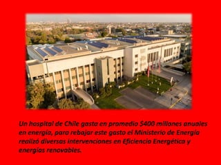 Un hospital de Chile gasta en promedio $400 millones anuales
en energía, para rebajar este gasto el Ministerio de Energía
realizó diversas intervenciones en Eficiencia Energética y
energías renovables.
 