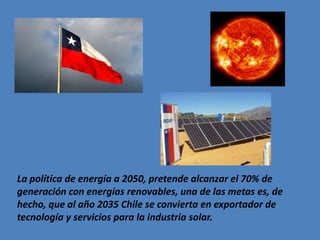 La política de energía a 2050, pretende alcanzar el 70% de
generación con energías renovables, una de las metas es, de
hecho, que al año 2035 Chile se convierta en exportador de
tecnología y servicios para la industria solar.
 