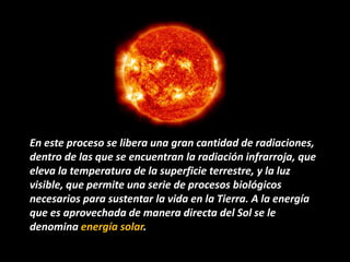 En este proceso se libera una gran cantidad de radiaciones,
dentro de las que se encuentran la radiación infrarroja, que
eleva la temperatura de la superficie terrestre, y la luz
visible, que permite una serie de procesos biológicos
necesarios para sustentar la vida en la Tierra. A la energía
que es aprovechada de manera directa del Sol se le
denomina energía solar.
 