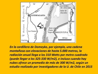 En la cordillera de Domeyko, por ejemplo, una cadena
montañosa con elevaciones de hasta 5.000 metros, la
radiación anual llega a los 310 Watts por metro cuadrado
(puede llegar a los 325-330 W/m2), e incluso cuando hay
nubes ofrece un promedio de más de 300 W/m2, según un
estudio realizado por investigadores de la U. de Chile en 2015
 