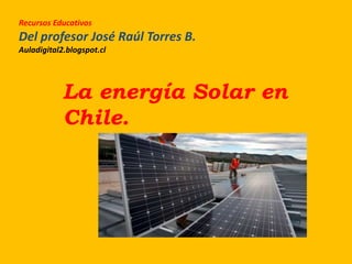 Recursos Educativos
Del profesor José Raúl Torres B.
Auladigital2.blogspot.cl
La energía Solar en
Chile.
 