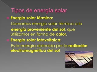  Energía solar térmica:
  Llamamos energía solar térmica a la
  energía proveniente del sol, que
  utilizamos en forma de calor.
 Energía solar fotovoltaica:
  Es la energía obtenida por la radiación
  electromagnética del sol
 