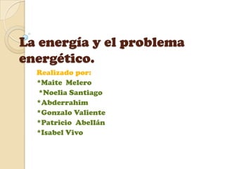 La energía y el problema
energético.
  Realizado por:
  *Maite Melero
  *Noelia Santiago
  *Abderrahim
  *Gonzalo Valiente
  *Patricio Abellán
  *Isabel Vivo
 