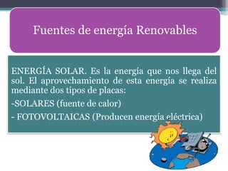 Fuentes de energía Renovables


ENERGÍA SOLAR. Es la energía que nos llega del
sol. El aprovechamiento de esta energía se realiza
mediante dos tipos de placas:
-SOLARES (fuente de calor)
- FOTOVOLTAICAS (Producen energía eléctrica)
 
