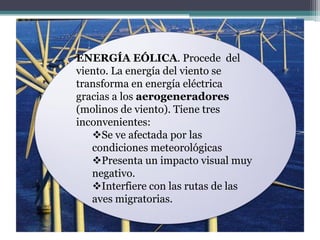 ENERGÍA EÓLICA. Procede del
viento. La energía del viento se
transforma en energía eléctrica
gracias a los aerogeneradores
(molinos de viento). Tiene tres
inconvenientes:
   Se ve afectada por las
   condiciones meteorológicas
   Presenta un impacto visual muy
   negativo.
   Interfiere con las rutas de las
   aves migratorias.
 