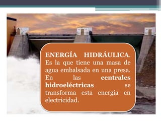 ENERGÍA HIDRÁULICA.
Es la que tiene una masa de
agua embalsada en una presa.
En         las    centrales
hidroeléctricas           se
transforma esta energía en
electricidad.
 
