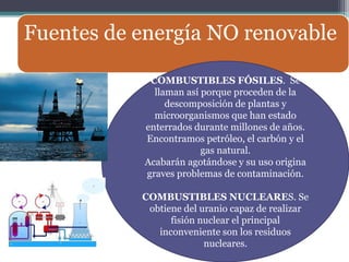 Fuentes de energía NO renovable

            COMBUSTIBLES FÓSILES. Se
             llaman así porque proceden de la
                descomposición de plantas y
             microorganismos que han estado
           enterrados durante millones de años.
           Encontramos petróleo, el carbón y el
                        gas natural.
           Acabarán agotándose y su uso origina
           graves problemas de contaminación.

           COMBUSTIBLES NUCLEARES. Se
            obtiene del uranio capaz de realizar
                 fisión nuclear el principal
              inconveniente son los residuos
                         nucleares.
 