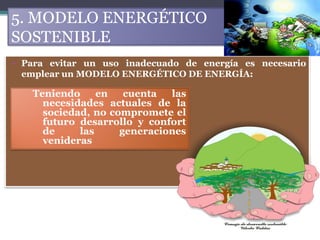 5. MODELO ENERGÉTICO
SOSTENIBLE
• Para evitar un uso inadecuado de energía es necesario
  emplear un MODELO ENERGÉTICO DE ENERGÍA:

   Teniendo     en   cuenta  las
     necesidades actuales de la
     sociedad, no compromete el
     futuro desarrollo y confort
     de     las     generaciones
     venideras
 
