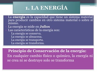 1. LA ENERGÍA
• La energía es la capacidad que tiene un sistema material
  para producir cambios en otro sistema material o sobre sí
  mismo.
• La energía se mide en Julios
• Las características de la energía son:
  ▫   La energía se conserva.
  ▫   La energía se almacena.
  ▫   La energía se transporta.
  ▫   La energía se transforma.

   Principio de Conservación de la energía:
• En cualquier cambio físico o químico, la energía ni
  se crea ni se destruye solo se transforma
 