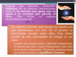 • Cuando      dos   sistemas    materiales
  aislados de su entorno interaccionan
  entre sí, la energía que gana uno es
  igual a la energía que pierde el
  otro.     Este   hecho     se   expresa
  matemáticamente así:
                  ΔE = 0
    • Un sistema material experimenta un cambio por
      que interacciona con otro. En el proceso se
      intercambia energía entre ellos. Una forma
      posible de este intercambio de energía es por
      calor:
      ▫ Cuando dos cuerpos están a diferente temperatura,
        el sistema que está a mayor temperatura cede calor
        al de menor temperatura. El proceso continua hasta
        que ambos alcanzan el Equilibrio Térmico.
 