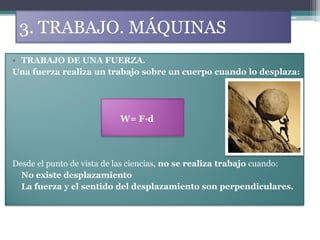 3. TRABAJO. MÁQUINAS
• TRABAJO DE UNA FUERZA.
Una fuerza realiza un trabajo sobre un cuerpo cuando lo desplaza:




                          W= F·d




Desde el punto de vista de las ciencias, no se realiza trabajo cuando:
  No existe desplazamiento
  La fuerza y el sentido del desplazamiento son perpendiculares.
 